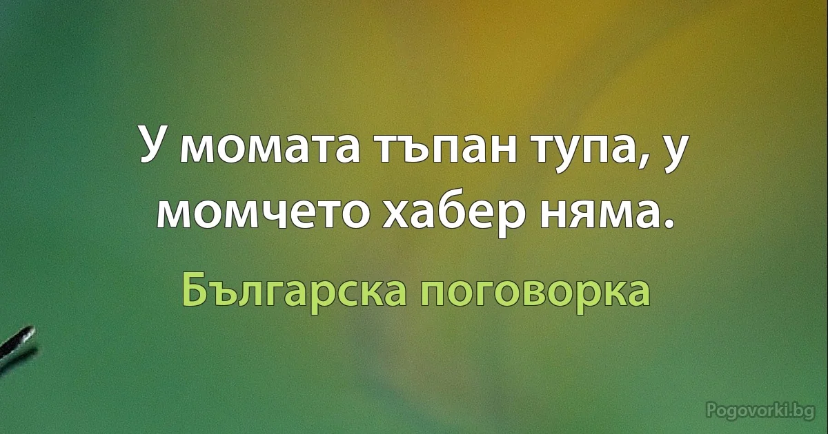 У момата тъпан тупа, у момчето хабер няма. (Българска поговорка)