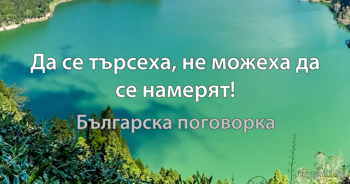 Да се търсеха, не можеха да се намерят! (Българска поговорка)