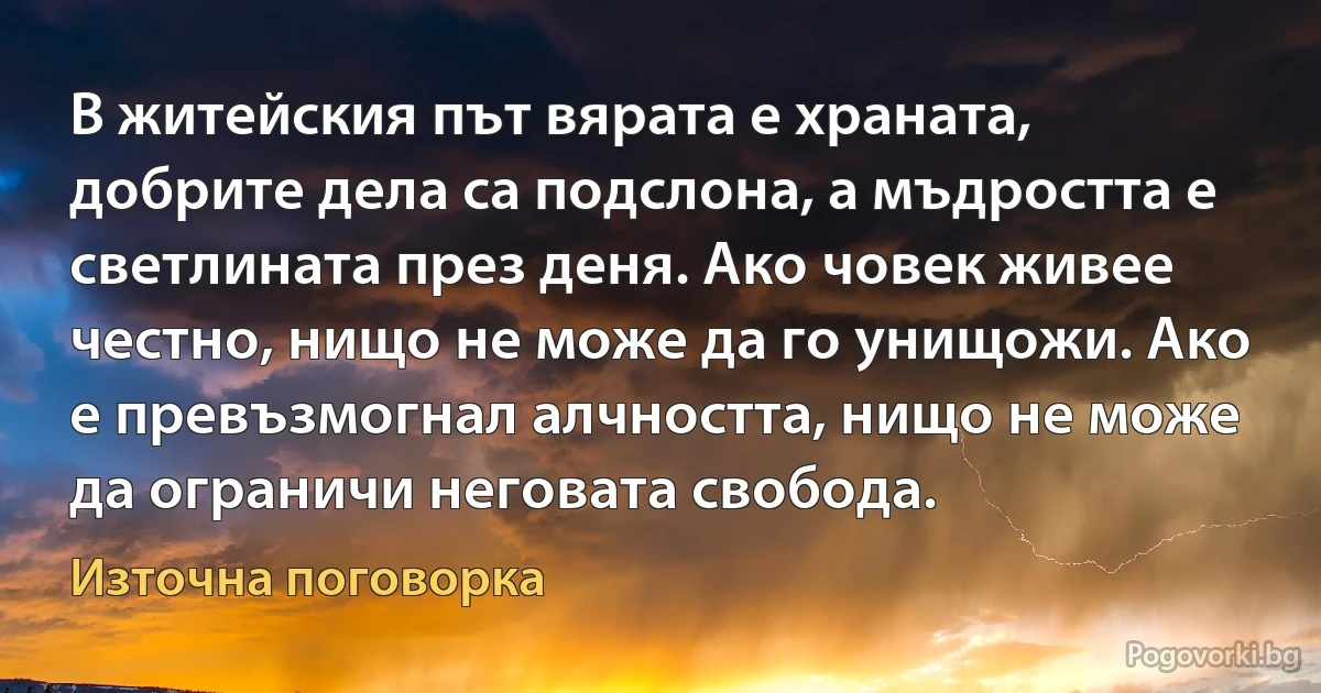 В житейския път вярата е храната, добрите дела са подслона, а мъдростта е светлината през деня. Ако човек живее честно, нищо не може да го унищожи. Ако е превъзмогнал алчността, нищо не може да ограничи неговата свобода. (Източна поговорка)