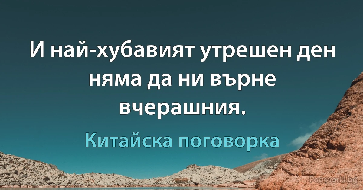 И най-хубавият утрешен ден няма да ни върне вчерашния. (Китайска поговорка)