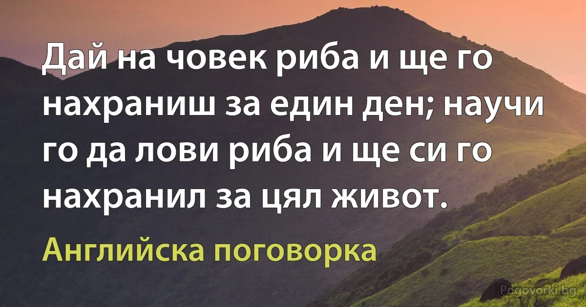 Дай на човек риба и ще го нахраниш за един ден; научи го да лови риба и ще си го нахранил за цял живот. (Английска поговорка)