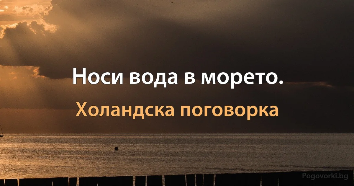 Носи вода в морето. (Холандска поговорка)