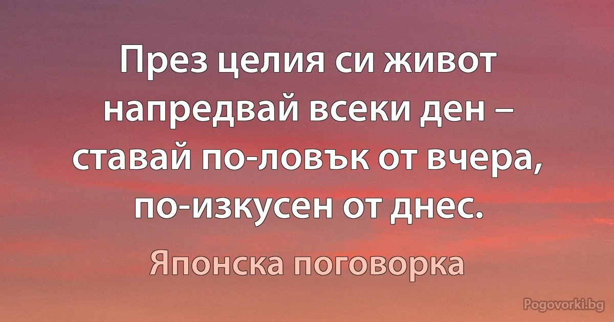 През целия си живот напредвай всеки ден – ставай по-ловък от вчера, по-изкусен от днес. (Японска поговорка)