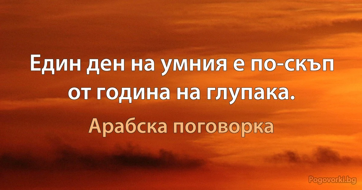 Един ден на умния е по-скъп от година на глупака. (Арабска поговорка)