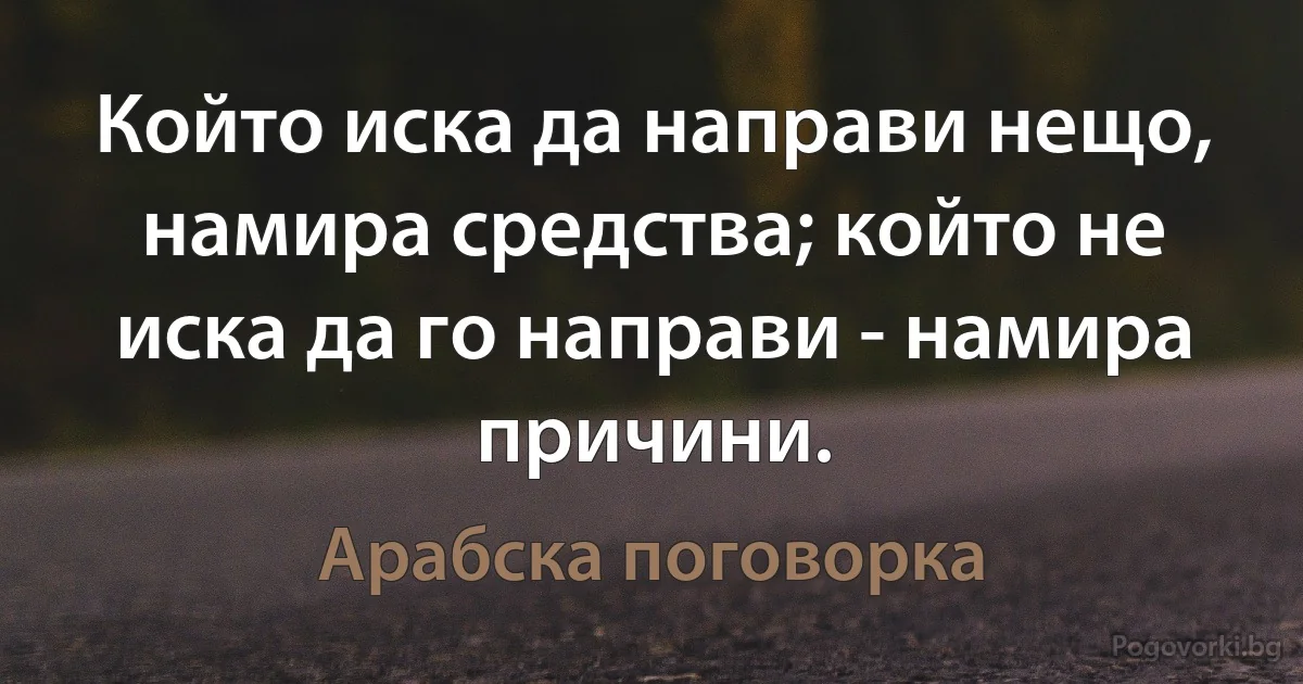 Който иска да направи нещо, намира средства; който не иска да го направи - намира причини. (Арабска поговорка)