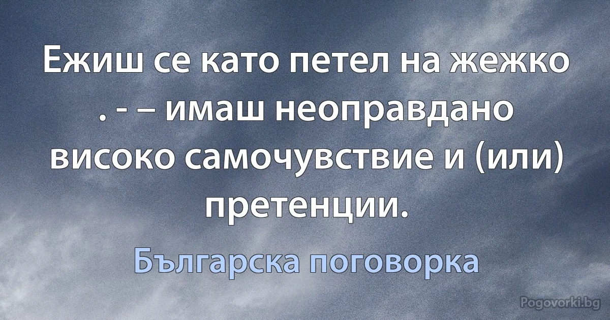 Ежиш се като петел на жежко . - – имаш неоправдано високо самочувствие и (или) претенции. (Българска поговорка)