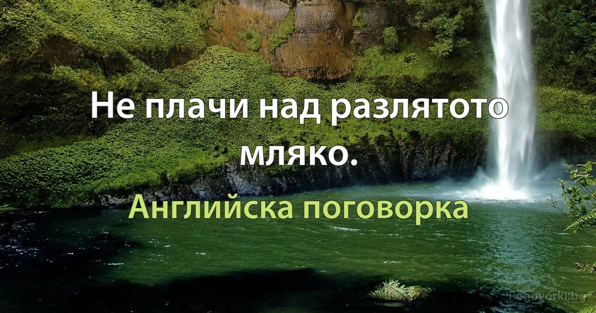 Не плачи над разлятото мляко. (Английска поговорка)