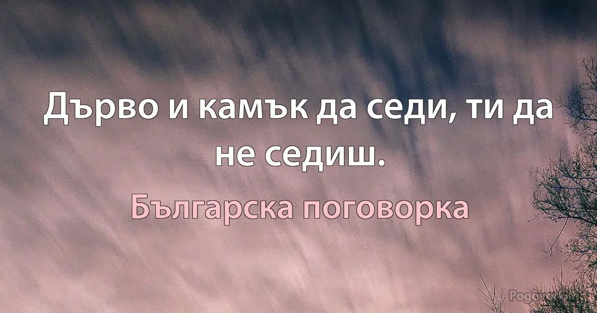 Дърво и камък да седи, ти да не седиш. (Българска поговорка)