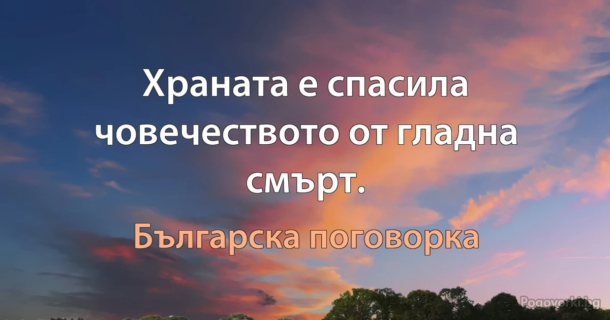 Храната е спасила човечеството от гладна смърт. (Българска поговорка)