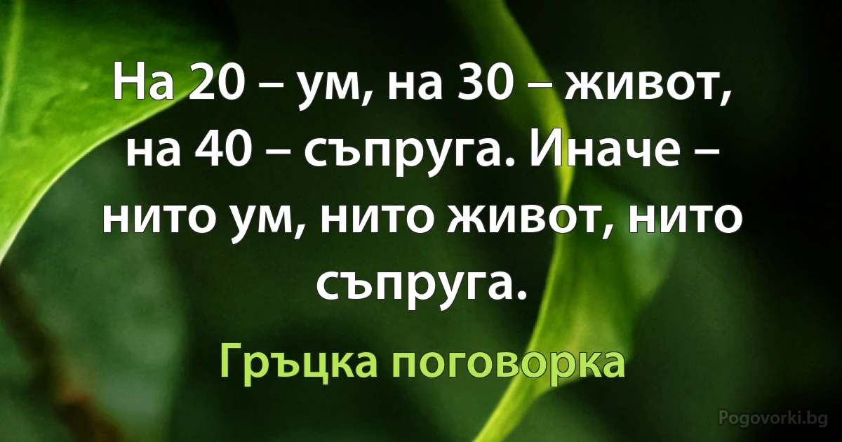 На 20 – ум, на 30 – живот, на 40 – съпруга. Иначе – нито ум, нито живот, нито съпруга. (Гръцка поговорка)