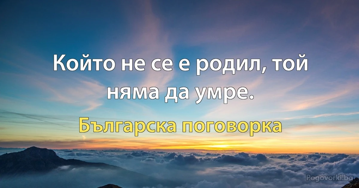 Който не се е родил, той няма да умре. (Българска поговорка)