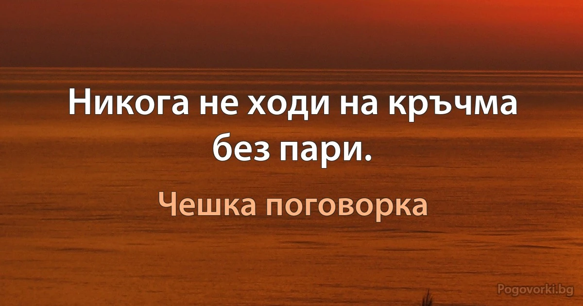 Никога не ходи на кръчма без пари. (Чешка поговорка)