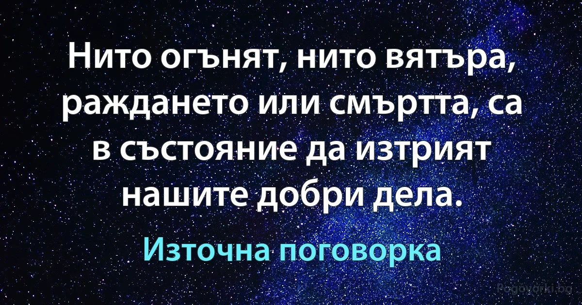 Нито огънят, нито вятъра, раждането или смъртта, са в състояние да изтрият нашите добри дела. (Източна поговорка)