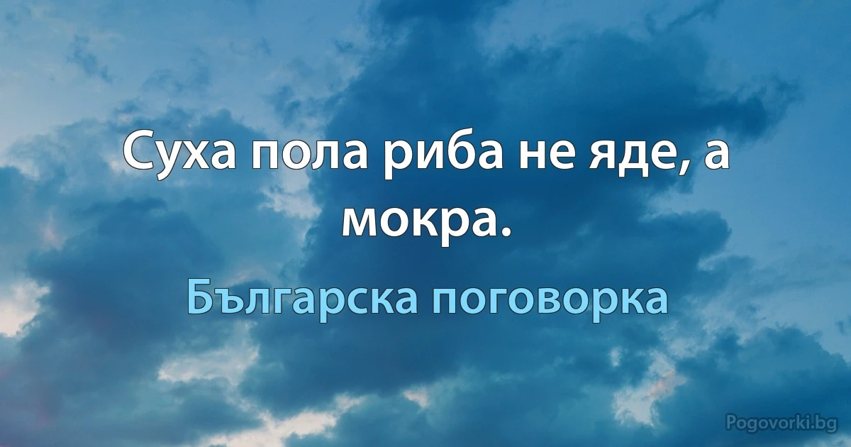 Суха пола риба не яде, а мокра. (Българска поговорка)