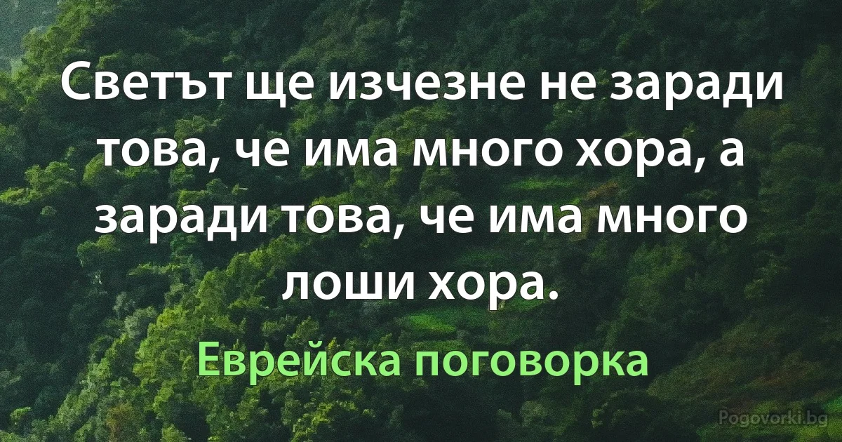 Светът ще изчезне не заради това, че има много хора, а заради това, че има много лоши хора. (Еврейска поговорка)
