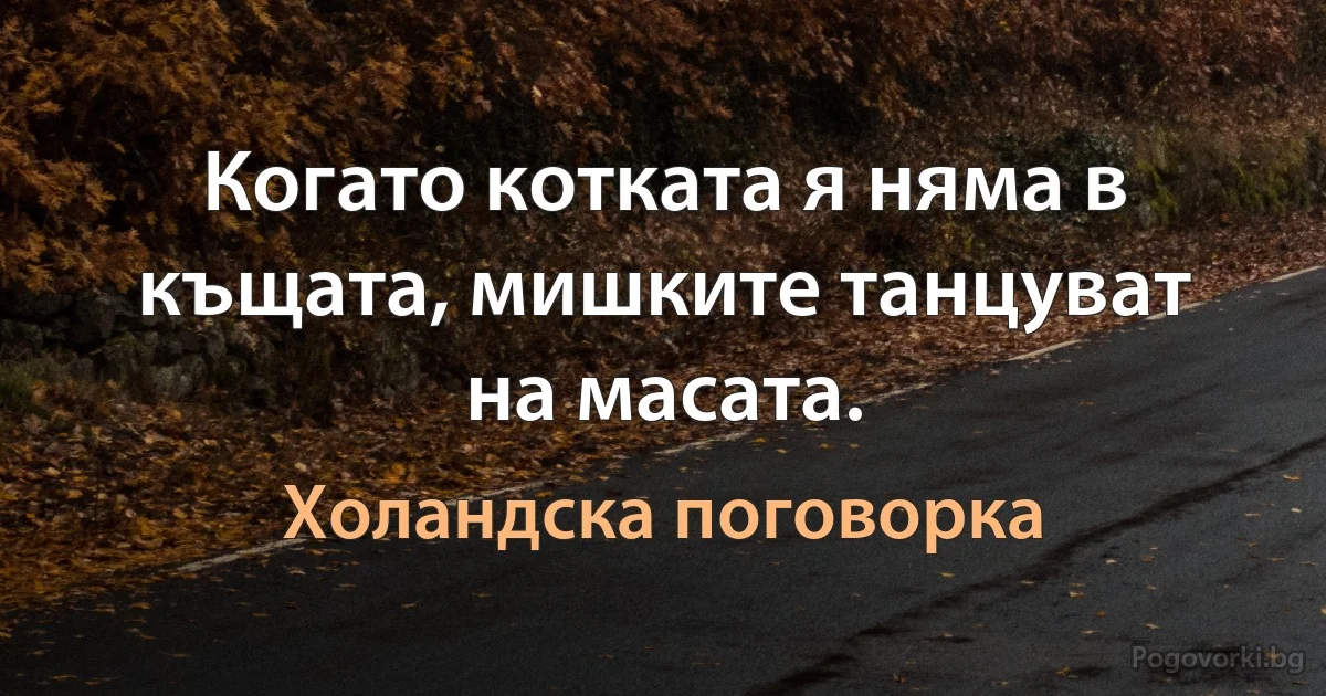 Когато котката я няма в къщата, мишките танцуват на масата. (Холандска поговорка)