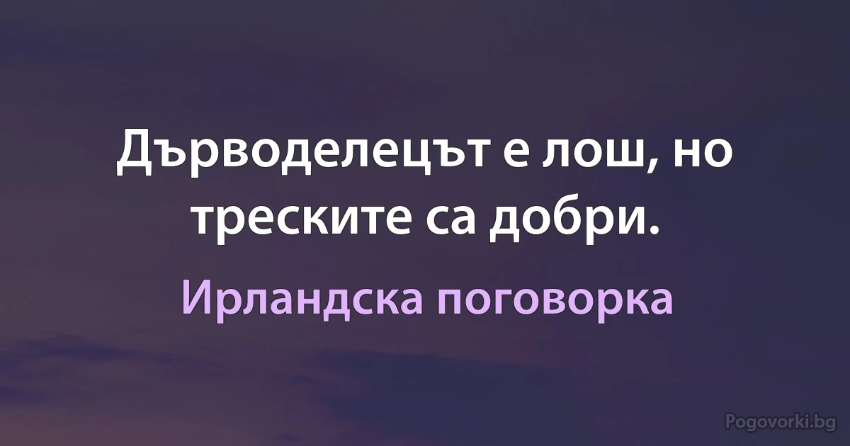 Дърводелецът е лош, но треските са добри. (Ирландска поговорка)