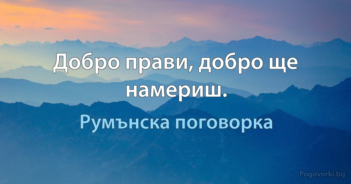 Добро прави, добро ще намериш. (Румънска поговорка)