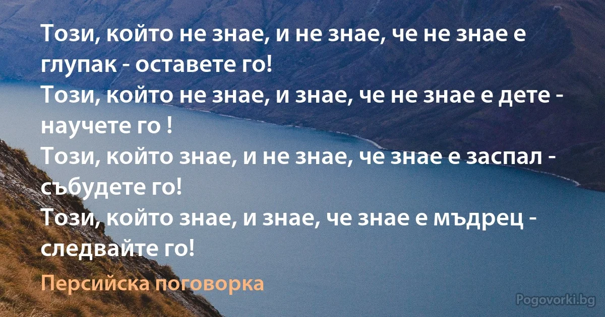Този, който не знае, и не знае, че не знае е глупак - оставете го!
Този, който не знае, и знае, че не знае е дете - научете го !
Този, който знае, и не знае, че знае е заспал - събудете го!
Този, който знае, и знае, че знае е мъдрец - следвайте го! (Персийска поговорка)