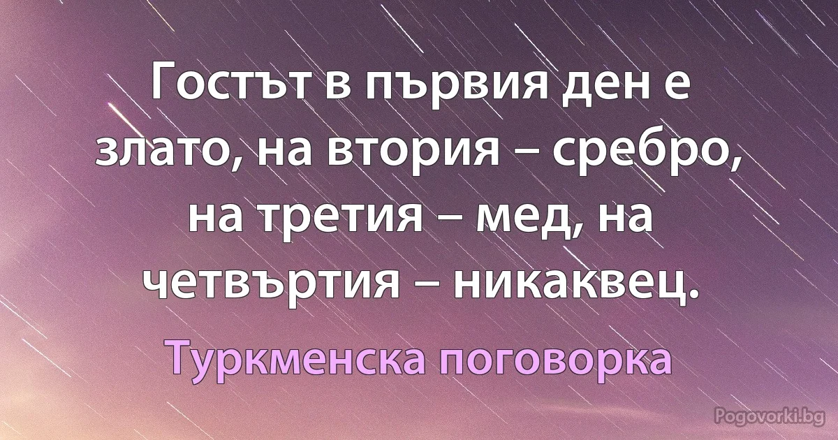 Гостът в първия ден е злато, на втория – сребро, на третия – мед, на четвъртия – никаквец. (Туркменска поговорка)