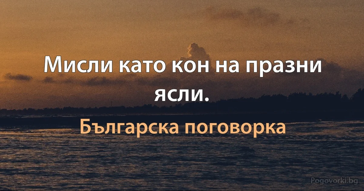 Мисли като кон на празни ясли. (Българска поговорка)