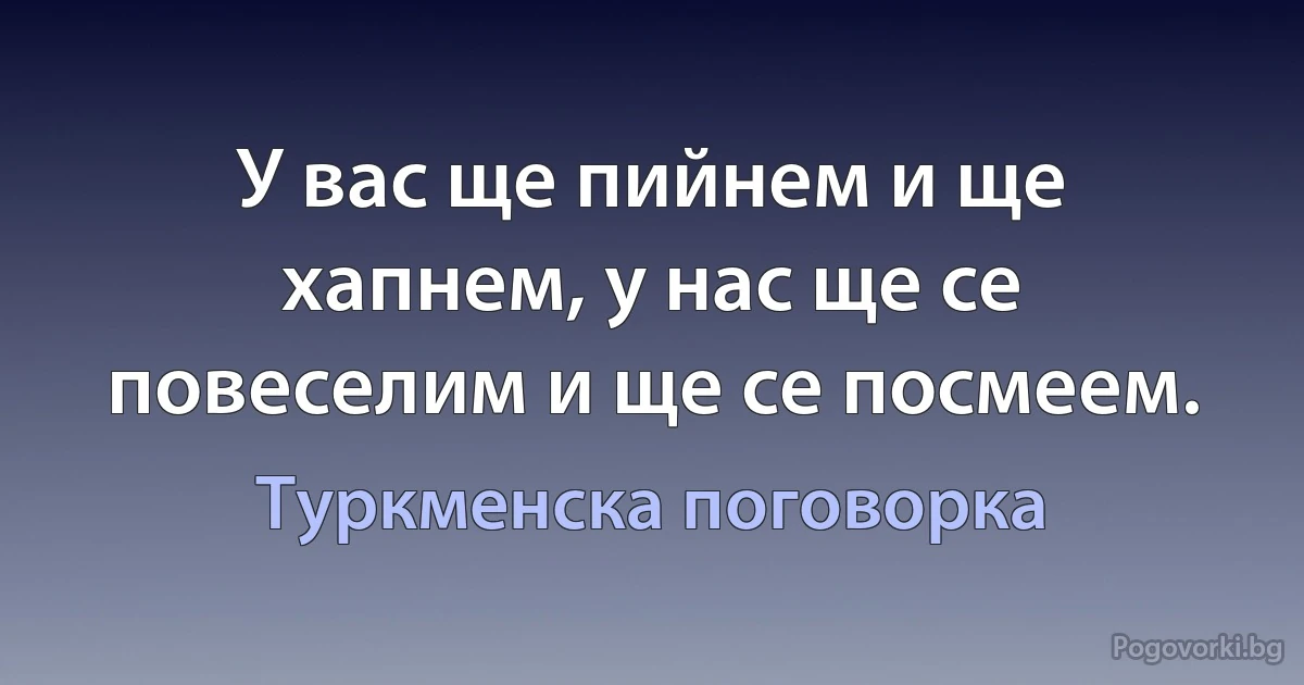 У вас ще пийнем и ще хапнем, у нас ще се повеселим и ще се посмеем. (Туркменска поговорка)