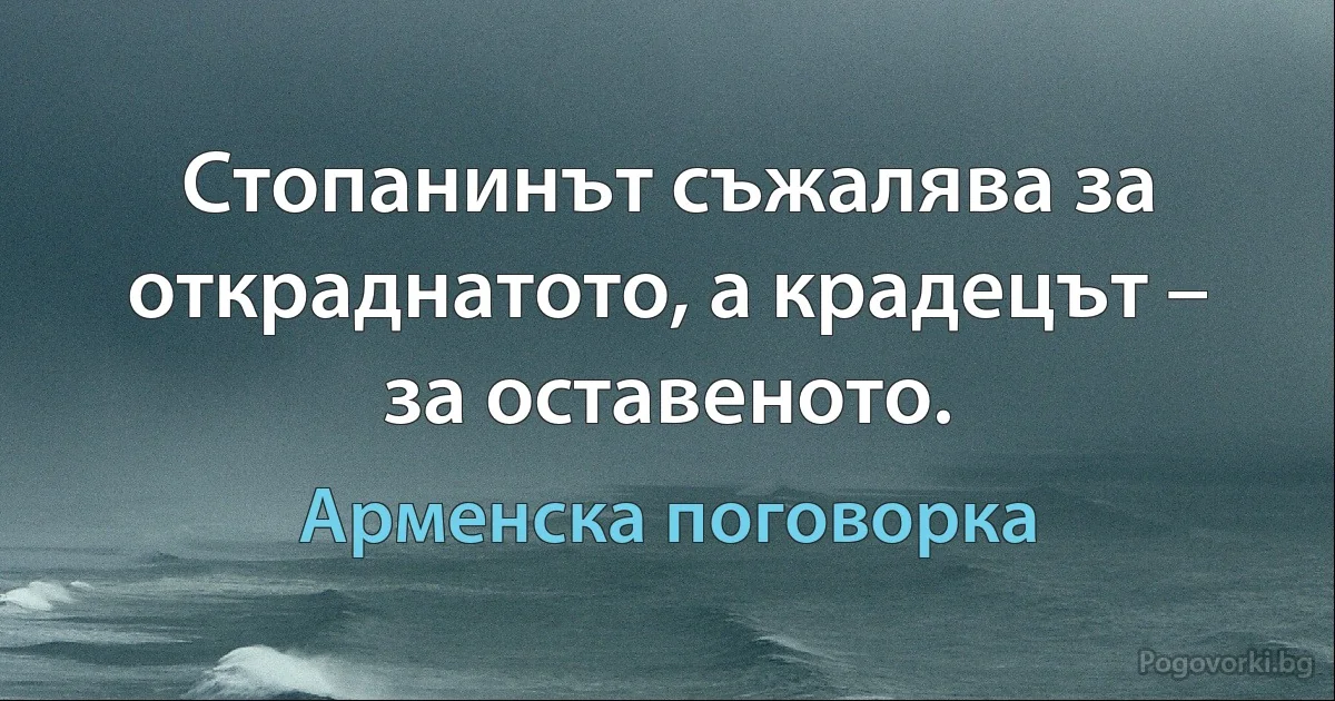 Стопанинът съжалява за откраднатото, а крадецът – за оставеното. (Арменска поговорка)