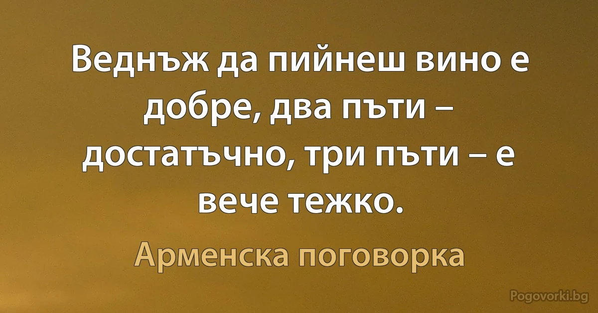 Веднъж да пийнеш вино е добре, два пъти – достатъчно, три пъти – е вече тежко. (Арменска поговорка)