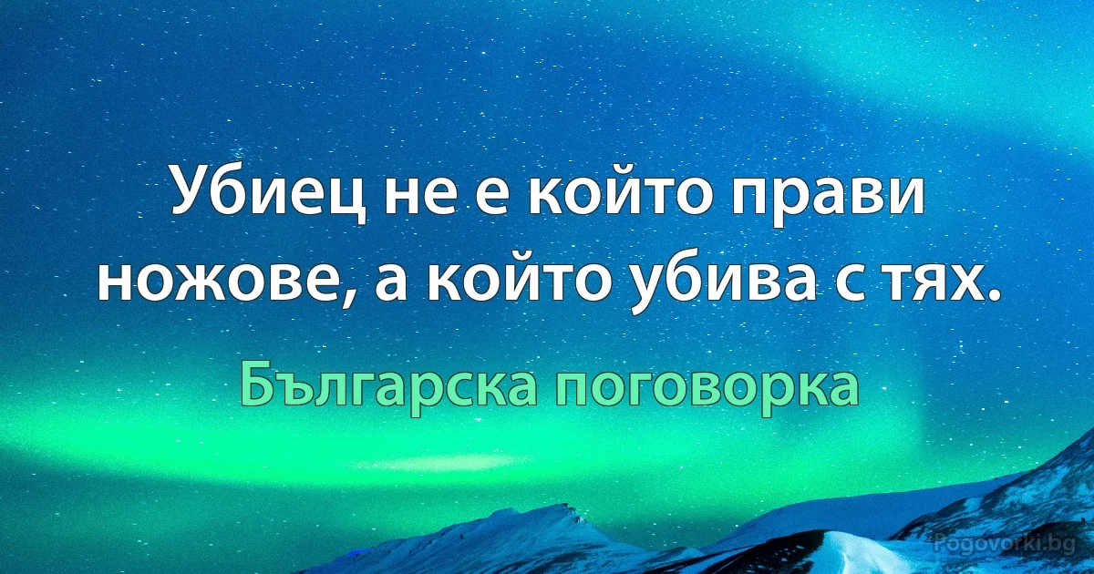 Убиец не е който прави ножове, а който убива с тях. (Българска поговорка)