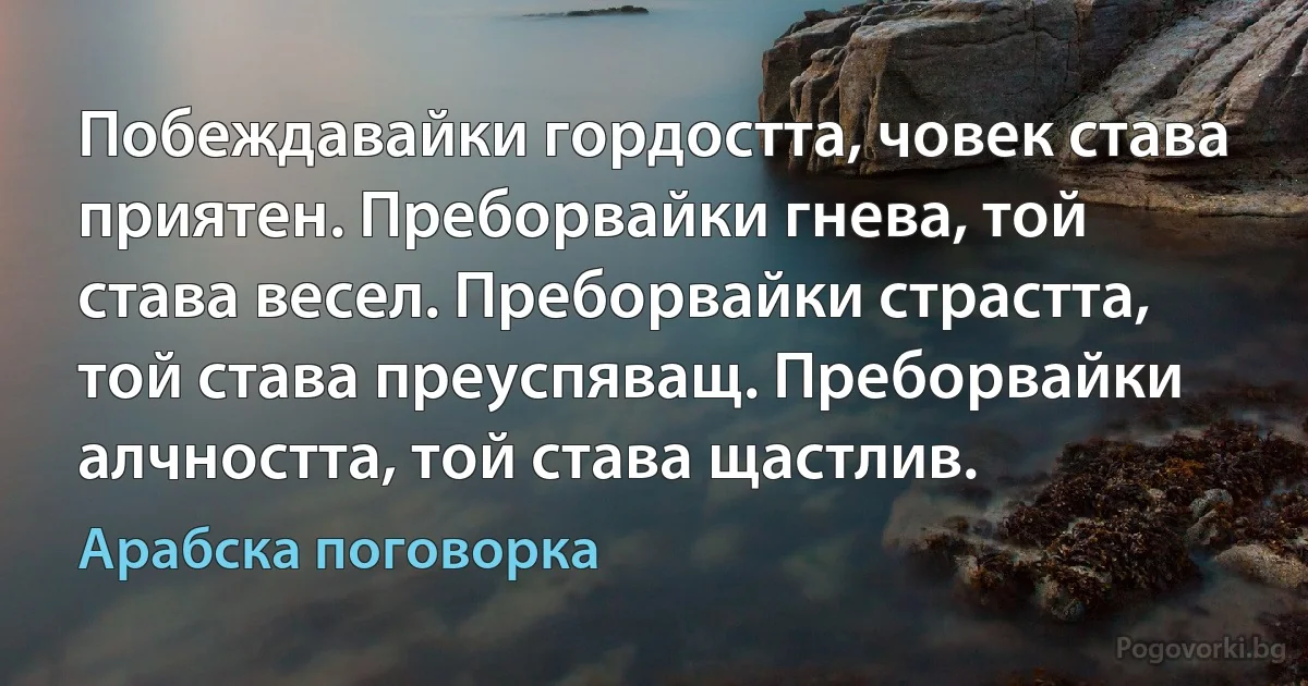 Побеждавайки гордостта, човек става приятен. Преборвайки гнева, той става весел. Преборвайки страстта, той става преуспяващ. Преборвайки алчността, той става щастлив. (Арабска поговорка)
