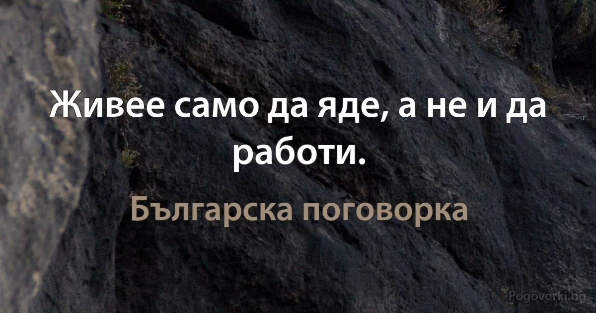 Живее само да яде, а не и да работи. (Българска поговорка)