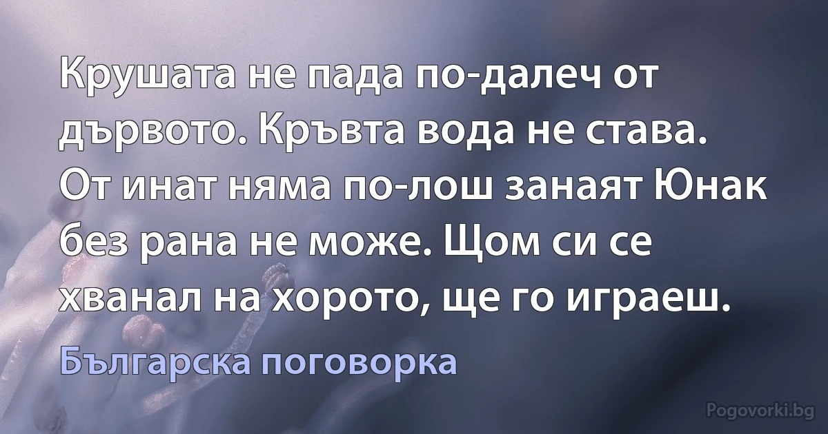 Крушата не пада по-далеч от дървото. Кръвта вода не става. От инат няма по-лош занаят Юнак без рана не може. Щом си се хванал на хорото, ще го играеш. (Българска поговорка)