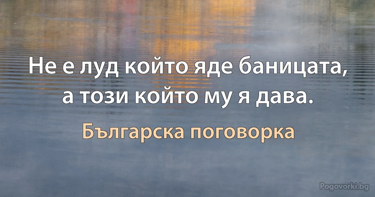 Не е луд който яде баницата, а този който му я дава. (Българска поговорка)