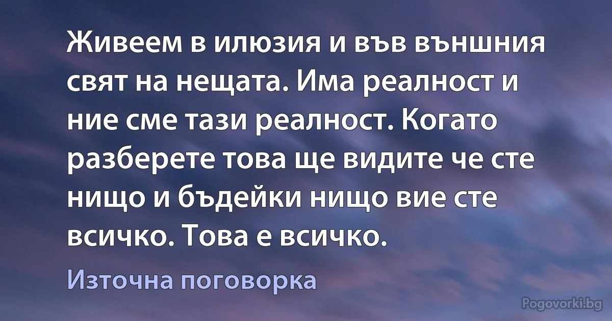 Живеем в илюзия и във външния свят на нещата. Има реалност и ние сме тази реалност. Когато разберете това ще видите че сте нищо и бъдейки нищо вие сте всичко. Това е всичко. (Източна поговорка)