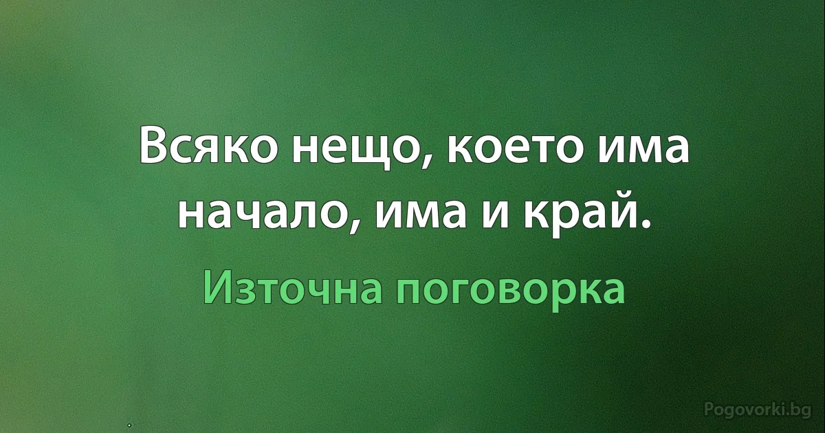 Всяко нещо, което има начало, има и край. (Източна поговорка)