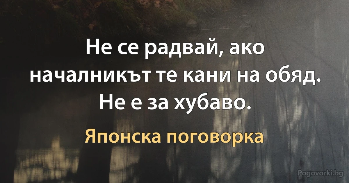 Не се радвай, ако началникът те кани на обяд. Не е за хубаво. (Японска поговорка)