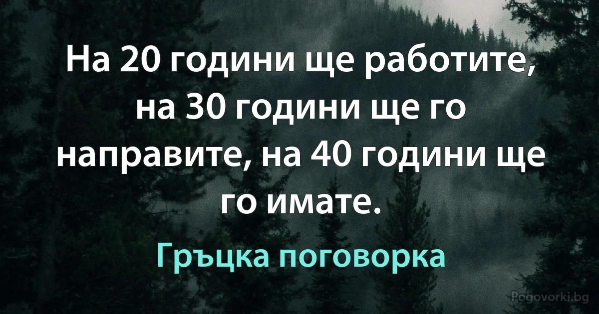 На 20 години ще работите, на 30 години ще го направите, на 40 години ще го имате. (Гръцка поговорка)