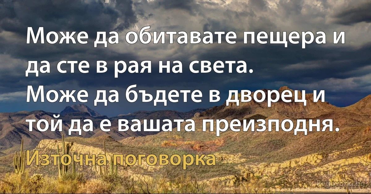 Може да обитавате пещера и да сте в рая на света.
Може да бъдете в дворец и той да е вашата преизподня. (Източна поговорка)