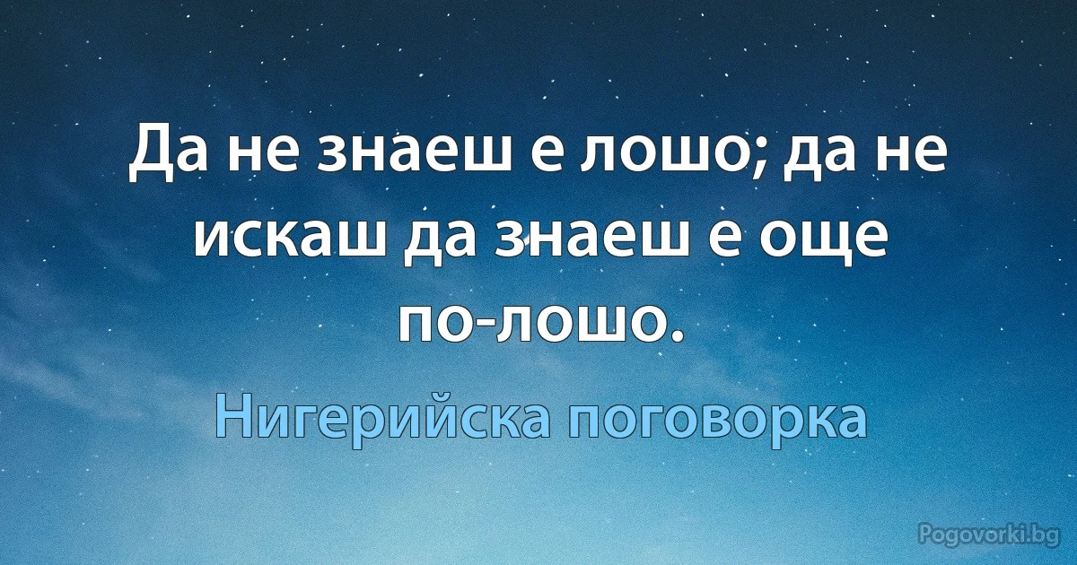 Да не знаеш е лошо; да не искаш да знаеш е още по-лошо. (Нигерийска поговорка)