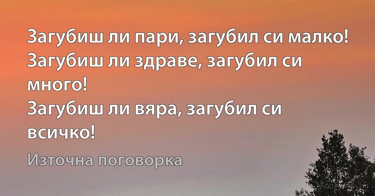Загубиш ли пари, загубил си малко!
Загубиш ли здраве, загубил си много!
Загубиш ли вяра, загубил си всичко! (Източна поговорка)