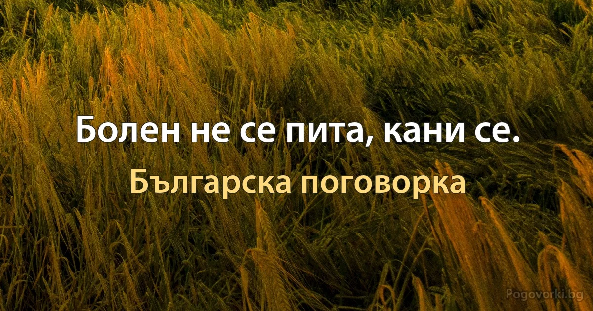 Болен не се пита, кани се. (Българска поговорка)