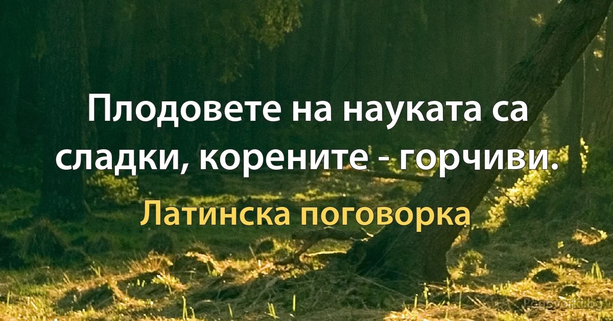 Плодовете на науката са сладки, корените - горчиви. (Латинска поговорка)