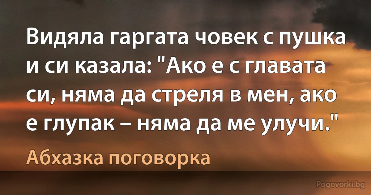 Видяла гаргата човек с пушка и си казала: "Ако е с главата си, няма да стреля в мен, ако е глупак – няма да ме улучи." (Абхазка поговорка)