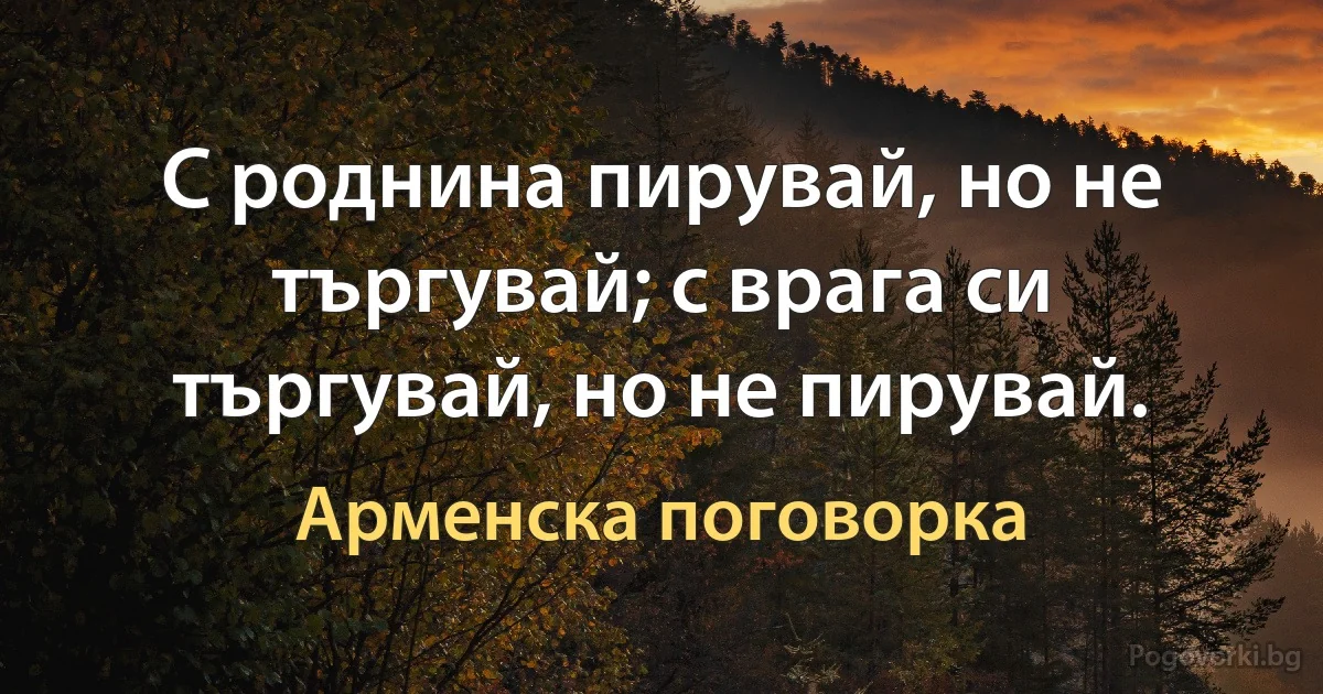 С роднина пирувай, но не търгувай; с врага си търгувай, но не пирувай. (Арменска поговорка)