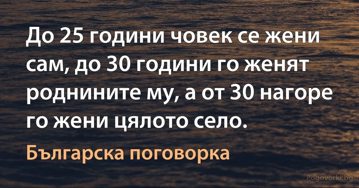 До 25 години човек се жени сам, до 30 години го женят роднините му, а от 30 нагоре го жени цялото село. (Българска поговорка)