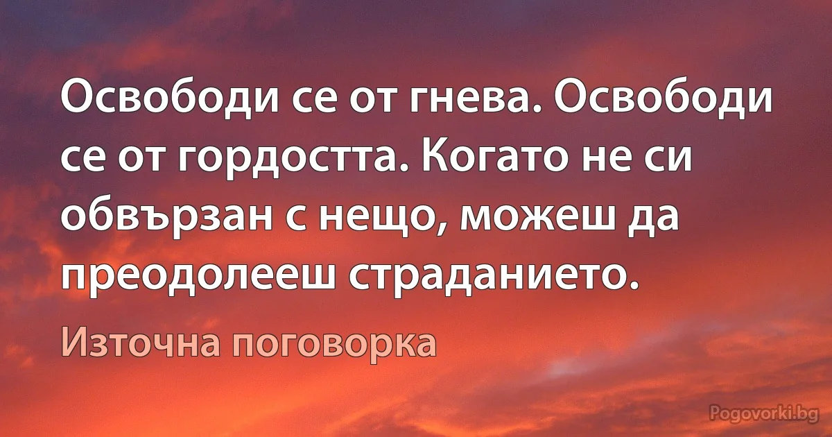 Освободи се от гнева. Освободи се от гордостта. Когато не си обвързан с нещо, можеш да преодолееш страданието. (Източна поговорка)