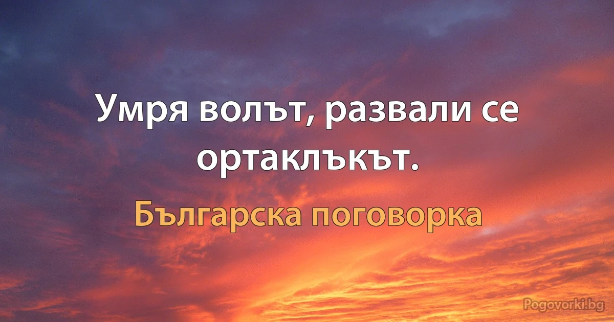 Умря волът, развали се ортаклъкът. (Българска поговорка)