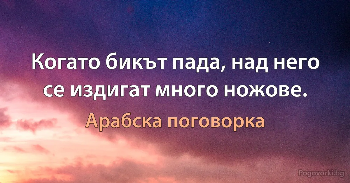 Когато бикът пада, над него се издигат много ножове. (Арабска поговорка)