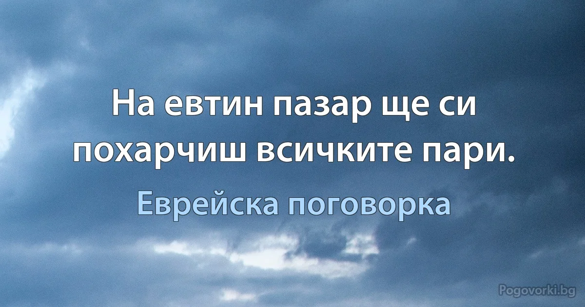 На евтин пазар ще си похарчиш всичките пари. (Еврейска поговорка)
