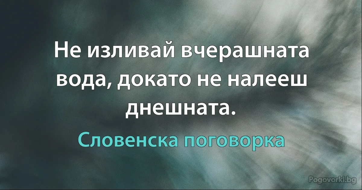 Не изливай вчерашната вода, докато не налееш днешната. (Словенска поговорка)
